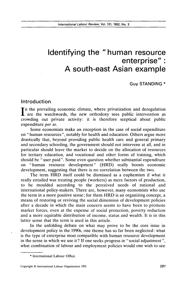 handle is hein.journals/intlr131 and id is 295 raw text is: International Labour Review, Vol. 131, 1992, No. 3

Identifying the human resource
enterprise:
A south-east Asian example
Guy STANDING *
Introduction
n the prevailing economic climate, where privatization and deregulation
are the watchwords, the new orthodoxy sees public intervention as
crowding out private activity: it is therefore sceptical about public
expenditure per se.
Some economists make an exception in the case of social expenditure
on human resources , notably for health and education. Others argue more
drastically that, beyond providing public health care and general primary
and secondary schooling, the government should not intervene at all, and in
particular should leave the market to decide on the allocation of resources
for tertiary education, and vocational and other forms of training, which
should be user paid. Some even question whether substantial expenditure
on human resource development (HRD) really boosts economic
development, suggesting that there is no correlation between the two.
The term HRD itself could be dismissed as a euphemism if what it
really entailed was treating people (workers) as mere factors of production,
to be moulded according to the perceived needs of national and
international policy-makers. There are, however, many economists who use
the term in a more positive sense; for them HRD is an organizing concept, a
means of restoring or reviving the social dimension of development policies
after a decade in which the main concern seems to have been to promote
market forces, even at the expense of social protection, poverty reduction
and a more equitable distribution of income, status and wealth. It is in this
latter sense that the term is used in this article.
In the unfolding debate on what may prove to be the core issue in
development policy in the 1990s, one theme has so far been neglected: what
is the type of enterprise most compatible with human resource development
in the sense in which we use it? If one seeks progress in social adjustment ,
what combination of labour and employment policies would one wish to see
* International Labour Office.

Copyright © International Labour Organization 1992


