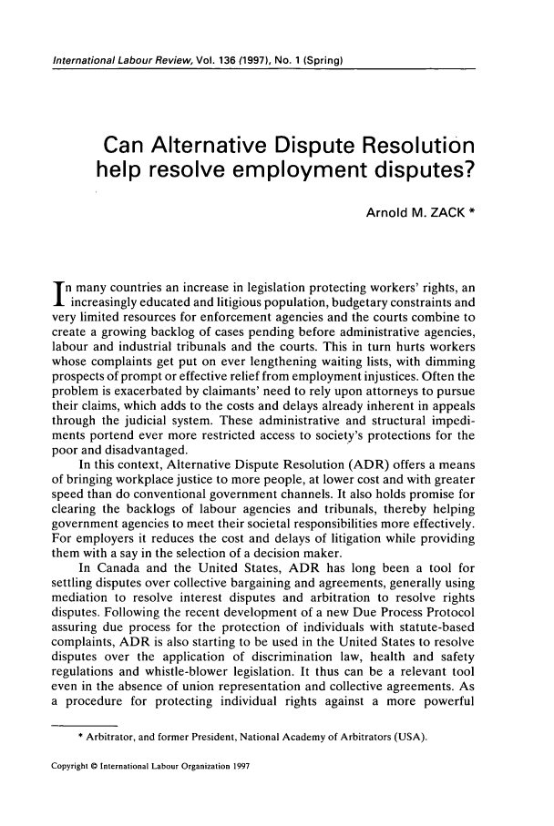 handle is hein.journals/intlr136 and id is 105 raw text is: International Labour Review, Vol. 136 (1997), No. 1 (Spring)

Can Alternative           Dispute Resolution
help resolve employment disputes?
Arnold M. ZACK *
n many countries an increase in legislation protecting workers' rights, an
increasingly educated and litigious population, budgetary constraints and
very limited resources for enforcement agencies and the courts combine to
create a growing backlog of cases pending before administrative agencies,
labour and industrial tribunals and the courts. This in turn hurts workers
whose complaints get put on ever lengthening waiting lists, with dimming
prospects of prompt or effective relief from employment injustices. Often the
problem is exacerbated by claimants' need to rely upon attorneys to pursue
their claims, which adds to the costs and delays already inherent in appeals
through the judicial system. These administrative and structural impedi-
ments portend ever more restricted access to society's protections for the
poor and disadvantaged.
In this context, Alternative Dispute Resolution (ADR) offers a means
of bringing workplace justice to more people, at lower cost and with greater
speed than do conventional government channels. It also holds promise for
clearing the backlogs of labour agencies and tribunals, thereby helping
government agencies to meet their societal responsibilities more effectively.
For employers it reduces the cost and delays of litigation while providing
them with a say in the selection of a decision maker.
In Canada and the United States, ADR has long been a tool for
settling disputes over collective bargaining and agreements, generally using
mediation to resolve interest disputes and arbitration to resolve rights
disputes. Following the recent development of a new Due Process Protocol
assuring due process for the protection of individuals with statute-based
complaints, ADR is also starting to be used in the United States to resolve
disputes over the application of discrimination law, health and safety
regulations and whistle-blower legislation. It thus can be a relevant tool
even in the absence of union representation and collective agreements. As
a procedure for protecting individual rights against a more powerful
* Arbitrator, and former President, National Academy of Arbitrators (USA).

Copyright © International Labour Organization 1997


