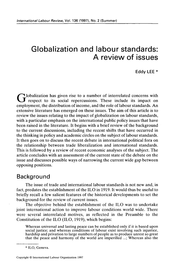 handle is hein.journals/intlr136 and id is 183 raw text is: International Labour Review, Vol. 136 (1997), No. 2 (Summer)

Globalization and labour standards:
A review of issues
Eddy LEE *
G lobalization has given rise to a number of interrelated concerns with
respect to its social repercussions. These include its impact on
employment, the distribution of income, and the role of labour standards. An
extensive literature has emerged on these issues. The aim of this article is to
review the issues relating to the impact of globalization on labour standards,
with a particular emphasis on the international public policy issues that have
been raised in the literature. It begins with a brief review of the background
to the current discussions, including the recent shifts that have occurred in
the thinking in policy and academic circles on the subject of labour standards.
It then goes on to discuss the recent debate in international political fora on
the relationship between trade liberalization and international standards.
This is followed by a review of recent economic analyses of the subject. The
article concludes with an assessment of the current state of the debate on the
issue and discusses possible ways of narrowing the current wide gap between
opposing positions.
Background
The issue of trade and international labour standards is not new and, in
fact, predates the establishment of the ILO in 1919. It would thus be useful to
briefly recall a few salient features of the historical developments to set the
background for the review of current issues.
The objective behind the establishment of the ILO was to undertake
joint international action to improve labour conditions world wide. There
were several interrelated motives, as reflected in the Preamble to the
Constitution of the ILO (ILO, 1919), which begins:
Whereas universal and lasting peace can be established only if it is based upon
social justice; and whereas conditions of labour exist involving such injustice,
hardship and privation to large numbers of people as to produce unrest so great
that the peace and harmony of the world are imperilled ...; Whereas also the
* ILO, Geneva.

Copyright © International Labour Organization 1997


