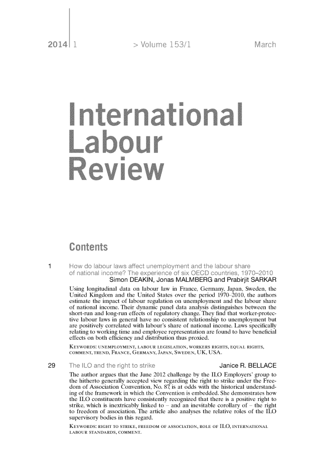 handle is hein.journals/intlr153 and id is 1 raw text is: 











































                       Simon DEAKIN, Jonas MALMBERG and Prabirjit SARKAR
        Using longitudinal data on labour law in France, Germany, Japan, Sweden, the
        United Kingdom and the United States over the period 1970 2010, the authors
        estimate the impact of labour regulation on unemployment and the labour share
        of national income. Their dynamic panel data analysis distinguishes between the
        short-run and long-run effects of regulatory change. They find that worker-protec-
        tive labour laws in general have no consistent relationship to unemployment but
        are positively correlated with labour's share of national income. Laws specifically
        relating to working time and employee representation are found to have beneficial
        effects on both efficiency and distribution thus proxied.
        KEYWORDS: UNEMPLOYMENT, LABOUR LEGISLATION, WORKERS RIGHTS, EQUAL RIGHTS,
        COMMENT, TREND, FRANCE, GERMANY, JAPAN, SWEDEN, UK, USA.

29                                                             Janice R. BELLACE
        The author argues that the June 2012 challenge by the ILO Employers' group to
        the hitherto generally accepted view regarding the right to strike under the Free-
        dom of Association Convention, No. 87 is at odds with the historical understand-
        ing of the framework in which the Convention is embedded. She demonstrates how
        the ILO constituents have consistently recognized that there is a positive right to
        strike, which is inextricably linked to - and an inevitable corollary of - the right
        to freedom of association. The article also analyses the relative roles of the ILO
        supervisory bodies in this regard.
        KEYWORDS: RIGHT TO STRIKE, FREEDOM OF ASSOCIATION, ROLE OF ILO, INTERNATIONAL
        LABOUR STANDARDS, COMMENT.


