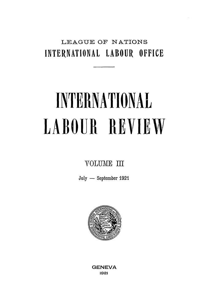 handle is hein.journals/intlr3 and id is 1 raw text is: LEAGUE OF NATIONS
INTERNATIONAL LABOUR OFFICE
INTERNATIONAL
LABOUR REVIEW
VOLUME I[
July - September 1921

GENEVA
1921


