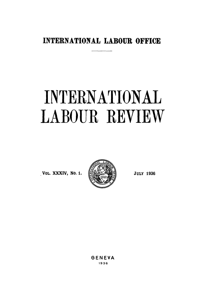 handle is hein.journals/intlr34 and id is 1 raw text is: INTERNATIONAL LABOUR OFFICE

INTERNATIONAL
LABOUR REVIEW

VOL. XXXIV, No. 1.

JULY 1936

GENEVA
1936


