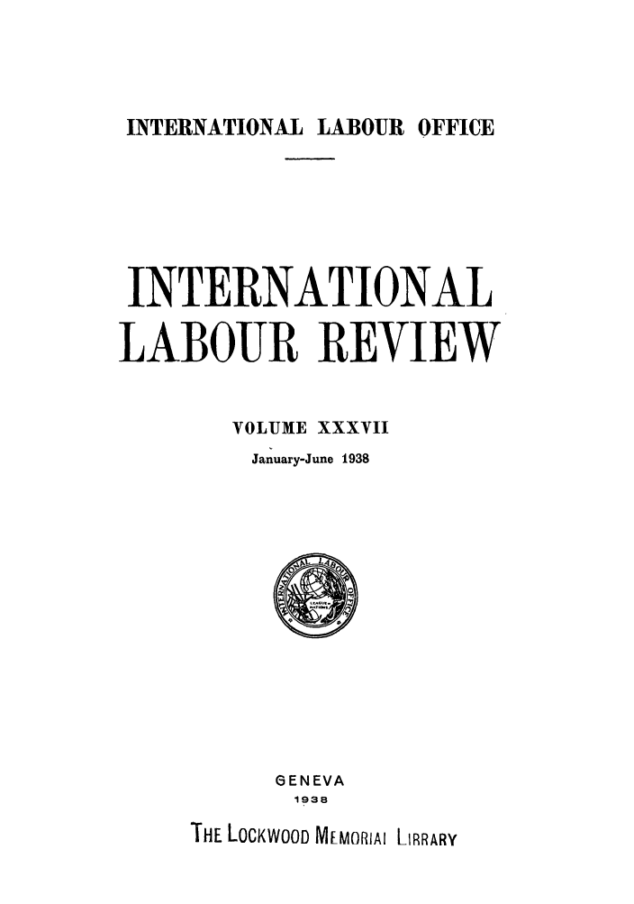 handle is hein.journals/intlr37 and id is 1 raw text is: INTERNATIONAL LABOUR OFFICE

INTERNATIONAL
LABOUR REVIEW
VOLUME XXXVII
January-June 1938

GENEVA
1938
THE LOCKWOOD MEMORA LIRRARY


