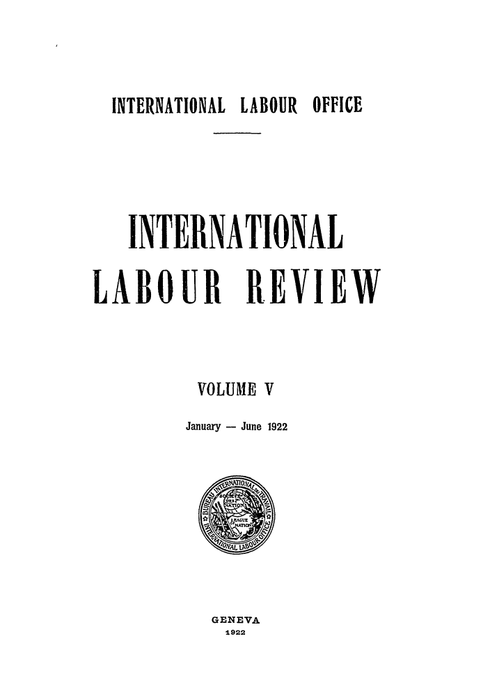 handle is hein.journals/intlr5 and id is 1 raw text is: INTERNATIONAL LABOUR OFFICE
INTERNATIONAL
LABOUR R.EVIEW
VOLUME V
January - June 1922

GENEVA
1922


