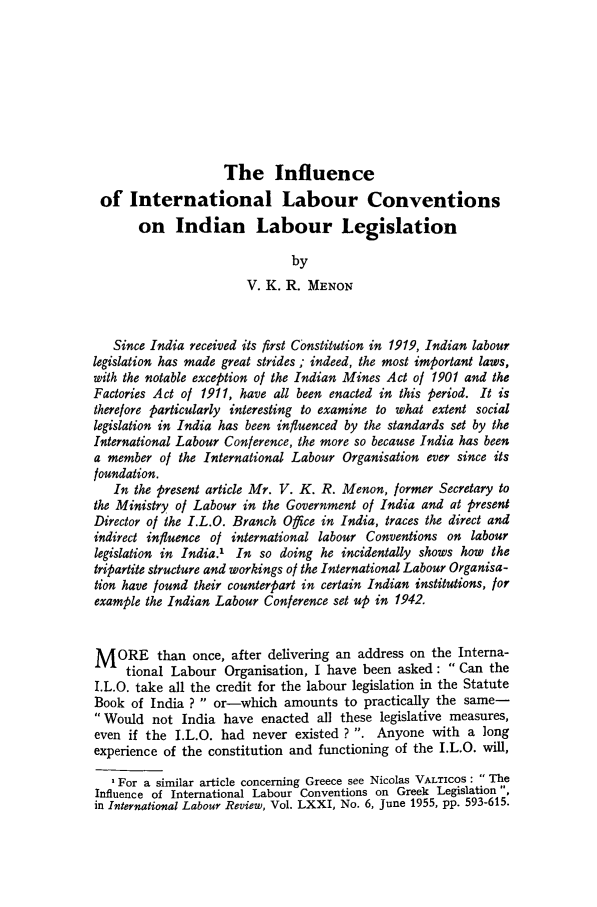 handle is hein.journals/intlr73 and id is 675 raw text is: The Influence
of International Labour Conventions
on Indian Labour Legislation
by
V. K. R. MENON
Since India received its first Constitution in 1919, Indian labour
legislation has made great strides ; indeed, the most important laws,
with the notable exception of the Indian Mines Act of 1901 and the
Factories Act of 1911, have all been enacted in this period. It is
therefore particularly interesting to examine to what extent social
legislation in India has been influenced by the standards set by the
International Labour Conference, the more so because India has been
a member of the International Labour Organisation ever since its
foundation.
In the present article Mr. V. K. R. Menon, former Secretary to
the Ministry of Labour in the Government of India and at present
Director of the I.L.O. Branch Office in India, traces the direct and
indirect influence of international labour Conventions on labour
legislation in India. In so doing he incidentally shows how the
tripartite structure and workings of the International Labour Organisa-
tion have found their counterpart in certain Indian institutions, for
example the Indian Labour Conference set up in 1942.
MORE than once, after delivering an address on the Interna-
tional Labour Organisation, I have been asked: Can the
I.L.O. take all the credit for the labour legislation in the Statute
Book of India ?  or-which amounts to practically the same-
Would not India have enacted all these legislative measures,
even if the I.L.O. had never existed ? . Anyone with a long
experience of the constitution and functioning of the I.L.O. will,
'For a similar article concerning Greece see Nicolas VALTICOS: The
Influence of International Labour Conventions on Greek Legislation ,
in International Labour Review, Vol. LXXI, No. 6, June 1955, pp. 593-615.


