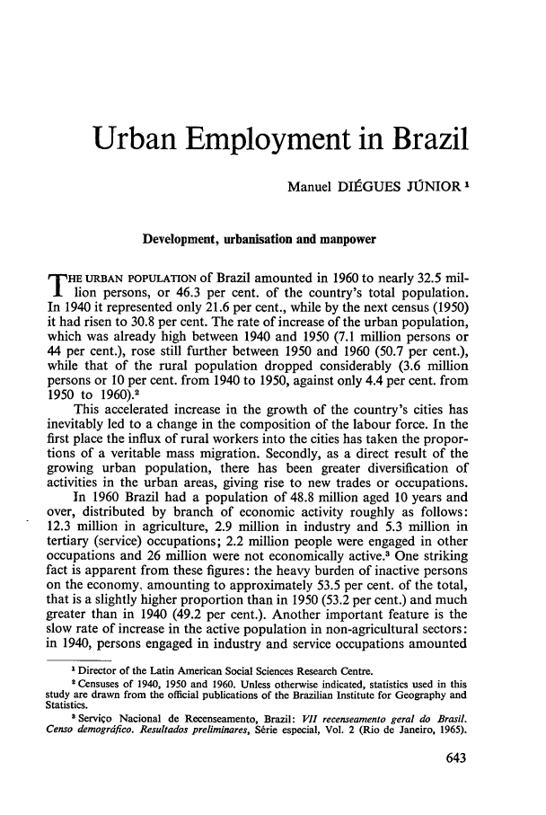 handle is hein.journals/intlr93 and id is 657 raw text is: Urban Employment in Brazil
Manuel DI1 GUES JUNIOR1
Development, urbanisation and manpower
T HE URBAN POPULATION of Brazil amounted in 1960 to nearly 32.5 mil-
lion persons, or 46.3 per cent. of the country's total population.
In 1940 it represented only 21.6 per cent., while by the next census (1950)
it had risen to 30.8 per cent. The rate of increase of the urban population,
which was already high between 1940 and 1950 (7.1 million persons or
44 per cent.), rose still further between 1950 and 1960 (50.7 per cent.),
while that of the rural population dropped considerably (3.6 million
persons or 10 per cent. from 1940 to 1950, against only 4.4 per cent. from
1950 to 1960).2
This accelerated increase in the growth of the country's cities has
inevitably led to a change in the composition of the labour force. In the
first place the influx of rural workers into the cities has taken the propor-
tions of a veritable mass migration. Secondly, as a direct result of the
growing urban population, there has been greater diversification of
activities in the urban areas, giving rise to new trades or occupations.
In 1960 Brazil had a population of 48.8 million aged 10 years and
over, distributed by branch of economic activity roughly as follows:
12.3 million in agriculture, 2.9 million in industry and 5.3 million in
tertiary (service) occupations; 2.2 million people were engaged in other
occupations and 26 million were not economically active.3 One striking
fact is apparent from these figures: the heavy burden of inactive persons
on the economy, amounting to approximately 53.5 per cent. of the total,
that is a slightly higher proportion than in 1950 (53.2 per cent.) and much
greater than in 1940 (49.2 per cent.). Another important feature is the
slow rate of increase in the active population in non-agricultural sectors:
in 1940, persons engaged in industry and service occupations amounted
I Director of the Latin American Social Sciences Research Centre.
2 Censuses of 1940, 1950 and 1960. Unless otherwise indicated, statistics used in this
study are drawn from the official publications of the Brazilian Institute for Geography and
Statistics.
3 Serviqo Nacional de Recenseamento, Brazil: VII recenseamento geral do Brasil.
Censo demogrdfico. Resultados preliminares, Srrie especial, Vol. 2 (Rio de Janeiro, 1965).


