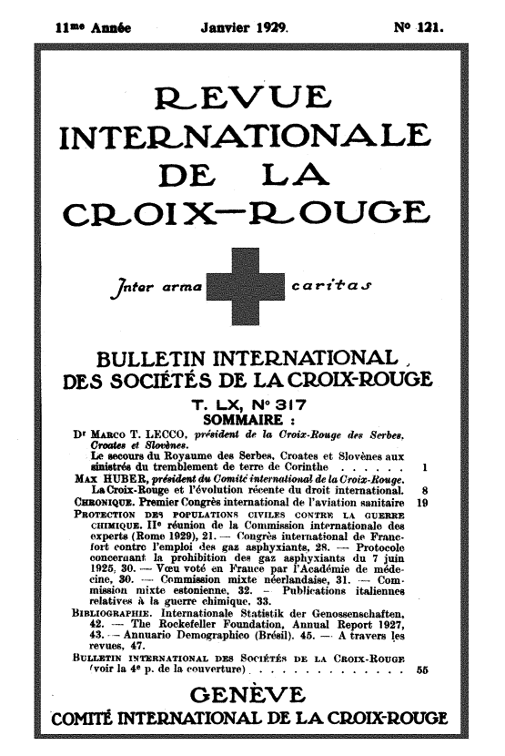 handle is hein.journals/intlrcs11 and id is 1 raw text is: 
11e An6e


Janvier 1929.


               R..EVUE


 I NTEF.NATIONA LE


               DE             IA

  CR OI X-R  OUOE




            n rarma +c a r i°t a j'




      BULLETIN INTE, tNATIONAL

  DES SOCIÉTÉS DE LA CPOIX-ROUOE
                    T. LX, NO 317
                      SOMMAIRE :
   Dr Màco T. LECCO, prside de la roix.Roge des Serbes,
      croae8t slov es.
      Le secours du Royaume des Serbes, Croates et Slovènes aux
      snistrés du tremblement de terre de Corinthe  ......     1
   MAX RUBER, prsident du Comité inaUmai de la Croix-Rouge.
      La Croix.Rouge et l'évolution récente du droit international.  8
   COioNIQux. Premier Congrès international de l'aviation sanitaire  19
   PROTECTION DE1S POPULATIONS CIVILES CONTRF, LA «UIERRE
      CuImIQUE. IIe réunion de la Commission internationale des
      experts (Rome 1929), 21. - Congrès international de Franc.
      fort contre l'emploi des gaz asphyxiants, 29. -  Protocole
      concernant la prohibition des gaz asphyxiants du 7 juin
      1925, 30. - Vou voté en France par lAcadémie de méde-
      cine, 30. --- Commission mixte néerlandaise, 31. -- Com-
      mission mixte estonienne, 32. - Publications italiennes
      relatives à la guerre chimique. 33.
   BtnLîooRAPmiE. Internationale Statistik der Genossenschaften,
     42. -- The Rockefeller Foundation, Annual Report 1927,
     43. - Annuario Demographico (Brésil). 45. -- A travers les
     revues, 47.
   BULLETIN INTRNATIONAL DE SOCIÉTÉS DE LA CROIx-RouGo
     'voir la 4e p. de la couverture) ..... .............. 55

                    GENÈVE,
COMITÉ INTERIATIONAL DE LA CROIX-ROUGE


NO 121.


