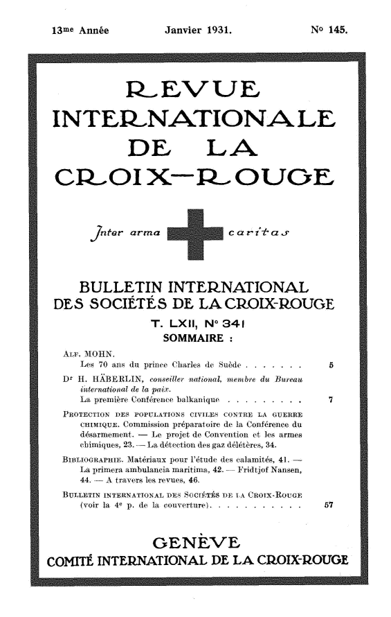handle is hein.journals/intlrcs13 and id is 1 raw text is: 

Janvier 1931.


             I:ÆEV UE,



 INTEI.NATIONA LE


             DE LA

 CI OI X-PR. OUGE





       jntatr arma            c at-i' r




     BULLETIN INTEIQNATIONAL
 DES SOCIÉTÉS DE LA CkOIX-ROUE
                 T. LXII, N- 341
                   SOMMAIRE:
   ALF. 1\IOHN.
     Les 70 ans du prine Charles de Suéde ..........
   Dr H. HABERLIN, conseiller national, membre du Bureau
      international de la pix.
      La premiére Confé,re, nce balkanique.................
   PROTECTION DES POPULATIONS CIVILES' CONTRE LA GUERRE
     CHIMIQUE. Commission préparatoire de la Confrence du
     désarmemen. - Le projet de Convention et les armes
     ebimiques, 23.-- La dtetion des gaz délétéres, 34.
   BIBLIOGRAPHIE. Matériaux pour l'étude des calamités, 41. -
     La primera ambulancia maritimn, 42. Fridtjof Nansen,
     44. - travers les revues, 46.
   BULLETIN INTERNATIONAL DES SOCITEýS DE k A (nOIX-RouGE
      (voir la 4e p. de la converture... ........... ..... 57



                 GENEVE
COMITE INTERNATIONAL DE LA CIPOIX-1OUGE


NoI 145.


13me Année


