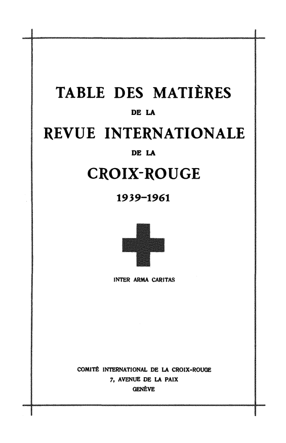 handle is hein.journals/intlrcs1939 and id is 1 raw text is: 










  TABLE DES MATIERES

              DE LA


REVUE INTERNATIONALE

              DE A


CROIX-ROUGE


     1939-1961


      INTER ARMA CARITAS










COMITE INTERNATIONAL DE LA CROIX-ROUGE
     7, AVENUE DE LA PAIX
         GENflVE


