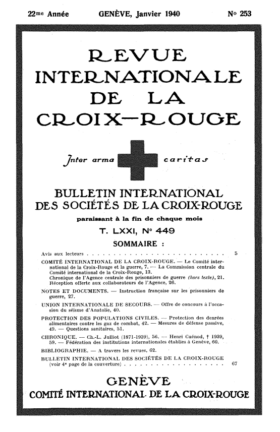 handle is hein.journals/intlrcs22 and id is 1 raw text is: 
22me Annie


GENVE, Janvier 1940


                R EVUE



  INTERI NATIONA LE



                DE LA

  CR OI XORC OU_,







           Jntar arma +c a vi a ..r





       BULLETIN INTEINATIONAL

  DES SOCIETES DE LA CROIX-ROUGE

             paraissant & la fin de chaque rnois

                   T. LXXI, No 449

                      SOMMAIRE :
    Avis aux lecteurs ....... ..... .......................... 5
    COMITIR INTERNATIONAL DE LA CROIX-ROUGE.  Le Comit6 inter-
      national de la Croix-Rouge et la guerre, 7. - La Commission centrale du
      Comit international de la Croix-Rouge, 13.
      Chronique de l'Agence centrale des prisonniers de guerre (hors texte), 21.
      Resception offerte aux collaborateurs de l'Agence, 26.
    NOTES ET DOCUMENTS. Instruction francaise sur les prisonniers de
      guerre, 27.
    UNION INTERNATIONALE DE SECOURS. Offre de concours A locca-
      sion du seisme d'Anatolie, 40.
    PROTECTION DES POPULATIONS CIVILES.  Protection des denres
      alimentaires contre les gaz de combat, 42.  Mesures de dfense passive,
      49. Questions sanitaires, 51.
    CHRONIQUE. Ch.-L. Julliot (1871-1939), 56.  Henri Cu~nod, t 1939,
      59. -  Fed6ration des institutions internationales 6tablies A Genive, 60.
    BIBLIOGRAPHIE. - A travers les revues, 62.
    BULLETIN INTERNATIONAL DES SOCIRTVS DE LA CROIX-ROUGE
      (voir 4  page de la couverture) ..... .................... ... 67


                    OENEVL
COMITI INTERNATIONAL DE LA CIfIX-1lOUGE


No 253


