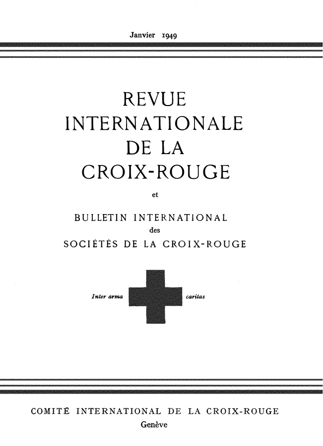 handle is hein.journals/intlrcs31 and id is 1 raw text is: 

Janvier 1949


        REVUE

INTERNATIONALE

        DE LA

  CROIX-ROUGE

           et

 BULLETIN INTERNATIONAL
           des
SOCIÉTÉS DE LA CROIX-ROUGE


Inter arma


caritas


COMITÉ INTERNATIONAL DE LA CROIX-ROUGE
              Genève


