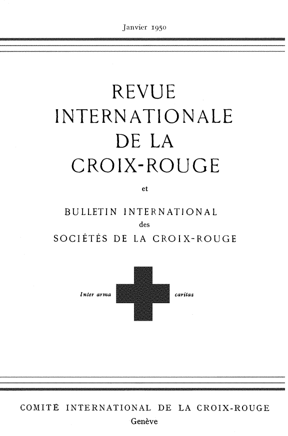 handle is hein.journals/intlrcs32 and id is 1 raw text is: 

Janvier 195o


        REVUE

INTERNATIONALE

        DE LA

  CROIX-ROUGE

           et

 BULLETIN INTERNATIONAL
           des
SOCIÉTÉS DE LA CROIX-ROUGE


Inter arma


caritas


COMITE INTERNATIONAL DE LA CROIX-ROUGE
              Genève


