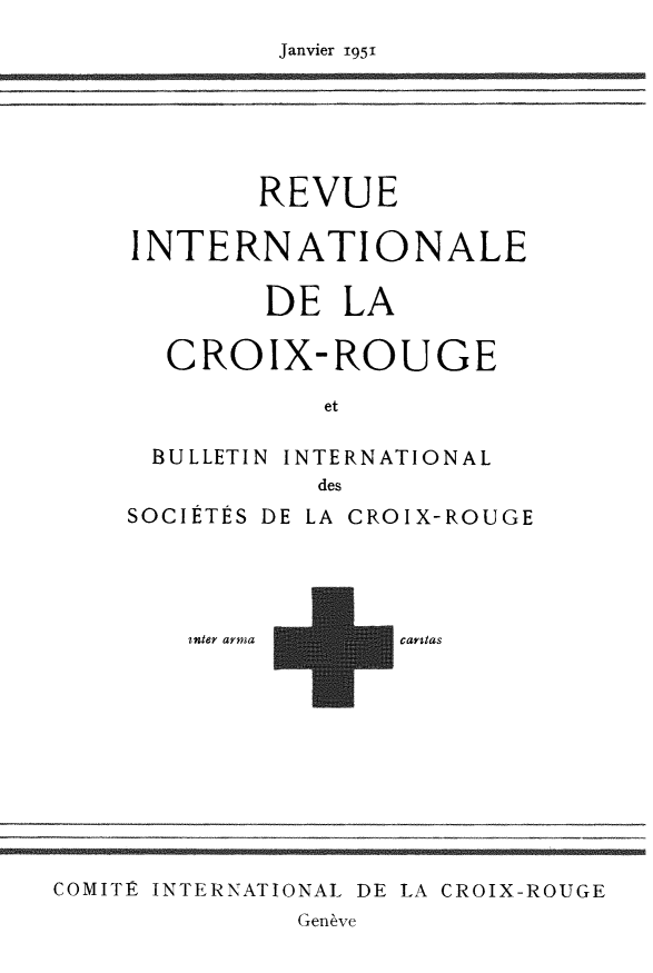 handle is hein.journals/intlrcs33 and id is 1 raw text is: 
Janvier i95i


        REVUE

INTERNATIONALE

        DE LA

  CROIX-ROUGE

           et

 BULLETIN INTERNATIONAL
           des
SOCIÉTÉS DE LA CROIX-ROUGE




    inter arma  cartas


COMITÊý INTERNATIONAL DE LA CROIX-ROUGE
              Genève


