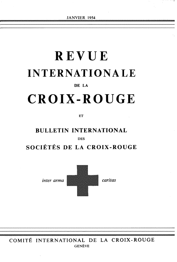 handle is hein.journals/intlrcs36 and id is 1 raw text is: 

JANVIER 1954


      REVUE


INTERNATIONALE

          DE LA


CROIX-ROUGE


           ET


  BULLETIN INTERNATIONAL
           DES

SOCIÉTÉS DE LA CROIX-ROUGE


inter arma


caritas


COMITÉ INTERNATIONAL DE LA CROIX-ROUGE
              GENÈVE


