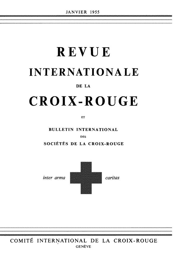 handle is hein.journals/intlrcs37 and id is 1 raw text is: 

JANVIER 1955


      REVUE



INTERNATIONALE

          DE LA



CROIX-ROUGE


            ET


BULLETIN INTERNATIONAL
        DES
SOCIÉTÉS DE LA CROIX-ROUGE


inter arma


caritas


COMITÉ INTERNATIONAL DE LA CROIX-ROUGE
               GENÈVE


