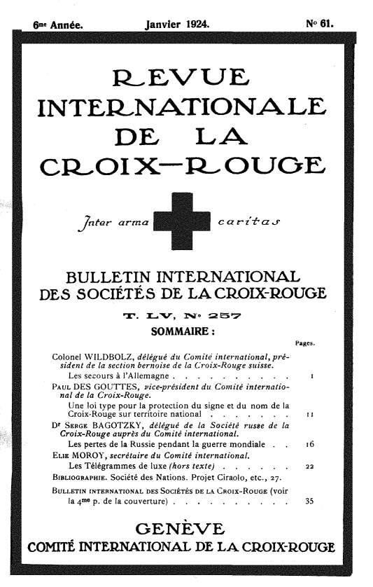 handle is hein.journals/intlrcs6 and id is 1 raw text is: 
6me Année.


Janvier 1924.


No 61.


              R EVUE



  INTERP NATIO NA LE


               DE LA


  C_,ROI X-R-- OUOE




          ]tegr arm +a r -t' a _r





       BULLETIN INTEI-NATIONAL
  DES SOCIÉTÉS DE LA CkOIX-ROUGE


                     SOMMAIRE:
                                              Pages.
    Colonel WILDBOLZ, délégué du Comité international, pré-
      sident de la section bernoise de la Croix-Rouge suisse.
      Les secours à l'Allemagne .. ..........
    PAUL DES GOUTTES, vice-président du Comité internatio-
      nal de la Croix-Rouge.
      Une loi type pour la protection du signe et du nom de la
      Croix-Rouge sur territoire national  . . . . . ....
    Dr SERGE BAGOTZKY, délégué de la Société russe de la
      Croix-Rouge auprès du Comité international.
      Les pertes de la Russie pendant la guerre mondiale  i6
    ELiE MOROY, secrétaire du Comité international.
       Les Télégrammes de luxe (hors texte) ...... . 22
    BIBLIOGRAPHIE. Société des Nations. Projet Ciraolo, etc., 27.
    BULLETIN INTERNATIONAL DES SOCIÉTÉS DE LA CROIx-RouGE (voir
       la 4-e p. de la couverture) . . . . .......   35


                  GENEVE

COMITÉ INTEINATIONAL DE LA CUOIX-P-OUGE


