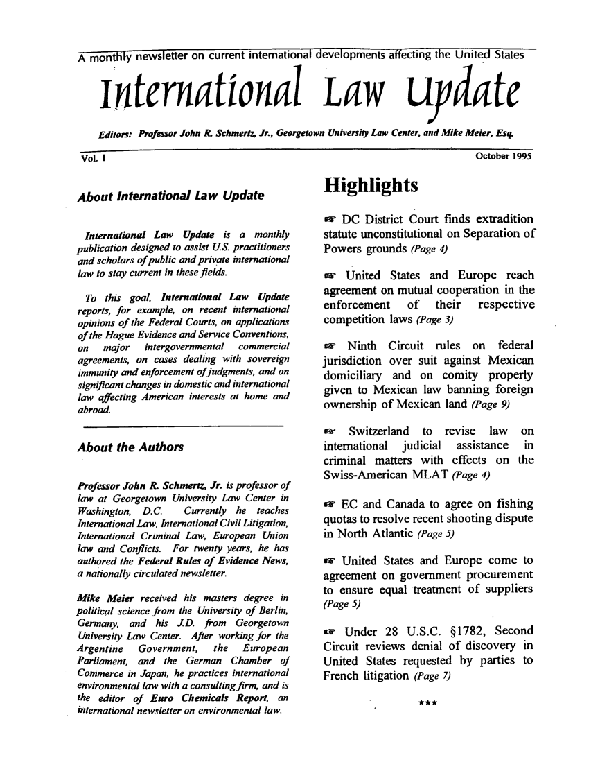 handle is hein.journals/intlwup1 and id is 1 raw text is: A monthly newsletter on current international developments affecting the United States
intermational Law uydate
Editors: Professor John R. Schmertz, Jr., Georgetown University Law Center, and Mike Meier, Esq.

October 1995

About International Law Update
International Law  Update is a monthly
publication designed to assist US. practitioners
and scholars of public and private international
law to stay current in these fields.
To this goal, International Law   Update
reports, for example, on recent international
opinions of the Federal Courts, on applications
of the Hague Evidence and Service Conventions,
on   major   intergovernmental  commercial
agreements, on cases dealing with sovereign
immunity and enforcement ofjudgments, and on
significant changes in domestic and international
law affecting American interests at home and
abroad.
About the Authors
Professor John R. Schmertz, Jr. is professor of
law at Georgetown University Law Center in
Washington, D.C.     Currently he teaches
International Law, International Civil Litigation,
International Criminal Law, European Union
law and Conflicts. For twenty years, he has
authored the Federal Rules of Evidence News,
a nationally circulated newsletter.
Mike Meier received his masters degree in
political science from the University of Berlin,
Germany, and   his J.D. from   Georgetown
University Law Center. After working for the
Argentine   Government,   the   European
Parliament, and the German Chamber of
Commerce in Japan, he practices international
environmental law with a consulting firm, and is
the editor of Euro Chemicals Report. an
international newsletter on environmental law.

Highlights

w DC District Court finds extradition
statute unconstitutional on Separation of
Powers grounds (Page 4)
w United States and Europe reach
agreement on mutual cooperation in the
enforcement   of  their   respective
competition laws (Page 3)
ew  Ninth  Circuit rules on  federal
jurisdiction over suit against Mexican
domiciliary and on comity properly
given to Mexican law banning foreign
ownership of Mexican land (Page 9)

ow Switzerland to revise law
international  judicial  assistance
criminal matters with effects on
Swiss-American MLAT (Page 4)

on
in
the

ow EC and Canada to agree on fishing
quotas to resolve recent shooting dispute
in North Atlantic (Page 5)
aw United States and Europe come to
agreement on government procurement
to ensure equal treatment of suppliers
(Page 5)
w Under 28 U.S.C. §1782, Second
Circuit reviews denial of discovery in
United States requested by parties to
French litigation (Page 7)

Vol. 1


