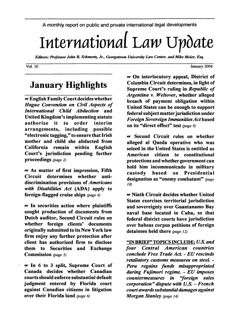 handle is hein.journals/intlwup10 and id is 1 raw text is: A monthly report on public and private international legal developments
Interationa( Law Upbate
Editors: Professor John R. Schmertz, Jr., Georretown Universit. Law Center, and Mike Meier, Esq.
Vol. 10                                                           January 2004

January Highlights
,w English Family Court decides whether
Hague Convention on Civil Aspects of
International Child Abduction  and
United Kingdom's implementing statute
authorize  it to   order   interim
arrangements, including    possible
electronic tagging, to ensure that Irish
mother and child she abducted from
California  remain  within  English
Court's jurisdiction pending further
proceedings (page 2)
-w As matter of first impression, Fifth
Circuit determines whether anti-
discrimination provisions of Americans
with Disabilities Act (ADA) apply to
foreign-flagged cruise ships (page 4)
_-w In securities action where plaintiffs
sought production of documents from
Dutch auditor, Second Circuit rules on
whether foreign clients' documents
originally submitted to its New York law
firm enjoy any further protection after
client has authorized firm to disclose
them  to Securities and Exchange
Commission (page 5)
-w In 6 to 3 split, Supreme Court of
Canada decides whether Canadian
courts should enforce substantial default
judgment entered by Florida court
against Canadian citizens in litigation
over their Florida land (page 6)

-w On interlocutory appeal, District of
Columbia Circuit determines, in light of
Supreme Court's ruling in Republic of
Argentina v. Weltover, whether alleged
breach of payment obligation within
United States can be enough to support
federal subject matterjurisdiction under
Foreign Sovereign Immunities Act based
on its direct effect test (page 9)
-w Second Circuit rules on whether
alleged al Qaeda operative who was
seized in the United States is entitled as
American   citizen  to  constitutional
protections and whether government can
hold him incommunicado in military
custody   based   on   Presidential
designation as enemy combatant (page
Jo)
w- Ninth Circuit decides whether United
States exercises territorial jurisdiction
and sovereignty over Guantanamo Bay
naval base located in Cuba, so that
federal district courts have jurisdiction
over habeas corpus petitions of foreign
detainees held there (page 12)
IN BRIEF TOPICS INCLUDE: U.S. and
four  Central American     countries
conclude Free Trade Act. - EU rescinds
retaliatory customs measures on steeL -
Peru regains funds misappropriated
during Fujimori regime. - EU imposes
countermeasures in foreign   sales
corporation dispute with U.S. - French
court awards substantial damages against
Morgan Stanley (page 14)


