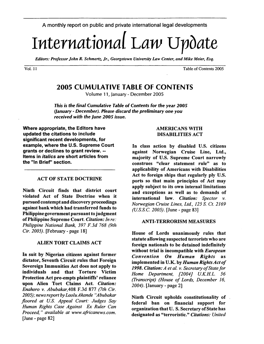 handle is hein.journals/intlwup11 and id is 1 raw text is: A monthly report on public and private international legal developments
Internationat Law Upbate
Editors: Professor John R. Schmertz, Jr., Georgetown University Law Center, and Mike Meier, Esq.

Vol. 11

Table of Contents 2005
2005 CUMULATIVE TABLE OF CONTENTS
Volume 11, January - December 2005
This is the final Cumulative Table of Contents for the year 2005
(January - December). Please discard the preliminary one you
received with the June 2005 issue.

Where appropriate, the Editors have
updated the citations to include
significant recent developments, for
example, where the U.S. Supreme Court
grants or declines to grant review. --
Items in italics are short articles from
the In Brief section.
ACT OF STATE DOCTRINE
Ninth Circuit finds that district court
violated Act of State Doctrine when it
pursued contempt and discovery proceedings
against bank which had transferred funds to
Philippine government pursuant to judgment
of Philippine Supreme Court. Citation: In re:
Philippine National Bank, 397 F.3d 768 (9th
Cir. 2005). [February - page 18]
ALIEN TORT CLAIMS ACT
In suit by Nigerian citizens against former
dictator, Seventh Circuit rules that Foreign
Sovereign Immunities Act does not apply to
individuals and  that Torture Victim
Protection Act pre-empts plaintiffs' reliance
upon Alien Tort Claims Act. Citation:
Enahoro v. Abubakar,408 F.3d 877 (7th Cir.
2005); news report by LaoluAkande Abubakar
floored at U.S. Appeal Court: Judges Say
Human Rights Case Against Ex Ruler Can
Proceed, available at www.africanews.com.
[June - page 82]

AMERICANS WITH
DISABILITIES ACT
In class action by disabled U.S. citizens
against Norwegian   Cruise Line, Ltd.,
majority of U.S. Supreme Court narrowly
construes clear statement rule as to
applicability of Americans with Disabilities
Act to foreign ships that regularly ply U.S.
ports so that main principles of Act may
apply subject to its own internal limitations
and exceptions as well as to demands of
international law. Citation: Spector v.
Norwegian Cruise Lines, Ltd., 125 S. Ct. 2169
(US.S.C. 2005). [June - page 83]
ANTI-TERRORISM MEASURES
House of Lords unanimously rules that
statute allowing suspected terrorists who are
foreign nationals to be detained indefinitely
without trial is incompatible with European
Convention   On   Human     Rights  as
implemented in U.K. by Human RightsAct of
1998. Citation: A et aL v. Secretary of State for
Home Department, [2004]    UK.H.L. 56
(Transcript) (House of Lords, December 16,
2004). [January - page 2]
Ninth Circuit upholds constitutionality of
federal ban on financial support for
organization that U. S. Secretary of State has
designated as terroristic. Citations: United


