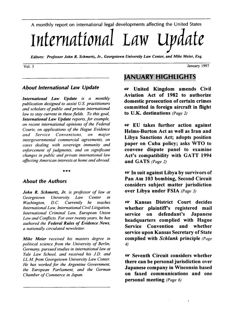handle is hein.journals/intlwup3 and id is 1 raw text is: A monthly report on international legal developments affecting the United States
Intermattonal                            aW uydate
Editors: Professor John R. Schmertz, Jr., Georgetown University Law Center, and Mike Meier, Esq.

January 1997

About International Law Update
International Law   Update is a    monthly
publication designed to assist US. practitioners
and scholars of public and private international
law to stay current in these fields. To this goal,
International Law Update reports, for example,
on recent international opinions of the Federal
Courts, on applications of the Hague Evidence
and   Service   Conventions,   on   major
intergovernmental commercial agreements, on
cases dealing with sovereign immunity and
enforcement of judgments, and on significant
changes in public and private international law
affecting American interests at home and abroad.
About the Authors
John R. Schmertz, Jr. is professor of law at
Georgetown    University  Law   Center  in
Washington,  D.C.   Currently  he  teaches
International Law, International Civil Litigation,
International Criminal Law, European Union
Law and Conflicts. For over twenty years, he has
authored the Federal Rules of Evidence News,
a nationally circulated newsletter.
Mike Meier received his masters degree in
political science from the University of Berlin,
Germany, pursued studies in international law at
Yale Law School, and received his JD. and
LL.M. from Georgetown University Law Center.
He has worked for the Argentine Government,
the European Parliament, and the German
Chamber of Commerce in Japan.

United Kingdom       amends Civil
Aviation Act of 1982 to authorize
domestic prosecution of certain crimes
committed in foreign aircraft in flight
to U.K. destinations (Page 2)
ew EU takes further action against
Helms-Burton Act as well as Iran and
Libya Sanctions Act; adopts position
paper on Cuba policy; asks WTO to
convene dispute panel to examine
Act's compatibility with GATT 1994
and GATS (Page 2)
ow In suit against Libya by survivors of
Pan Am 103 bombing, Second Circuit
considers subject matter jurisdiction
over Libya under FSIA (Page 3)
Kansas District Court decides
whether plaintiff's registered mail
service  on  defendant's  Japanese
headquarters complied with Hague
Service Convention   and  whether
service upon Kansas Secretary of State
complied with Schlunk principle (Page
4)
Seventh Circuit considers whether
there can be personal jurisdiction over
Japanese company in Wisconsin based
on faxed communications and one
personal meeting (Page 6)

Vol. 3


