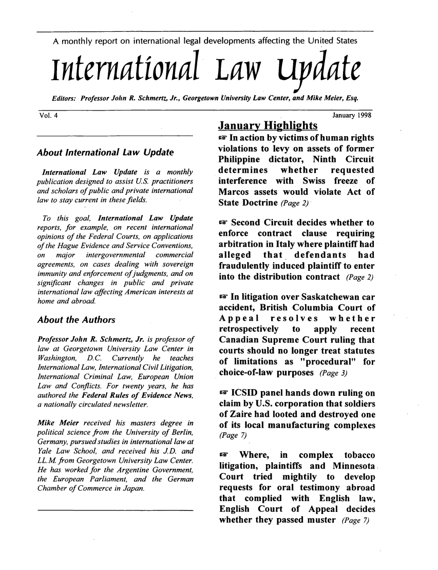 handle is hein.journals/intlwup4 and id is 1 raw text is: A monthly report on international legal developments affecting the United States
international LaW                                     uydate
Editors: Professor John R. Schmertz, Jr., Georgetown University Law Center, and Mike Meier, Esq.

Vol. 4

About International Law Update
International Law  Update is a monthly
publication designed to assist US. practitioners
and scholars of public and private international
law to stay current in these fields.
To this goal, International Law   Update
reports, for example, on recent international
opinions of the Federal Courts, on applications
of the Hague Evidence and Service Conventions,
on   major   intergovernmental  commercial
agreements, on cases dealing with sovereign
immunity and enforcement ofjudgments, and on
significant changes in public and private
international law affecting American interests at
home and abroad.
About the Authors
Professor John R. Schmertz, Jr. is professor of
law at Georgetown University Law Center in
Washington,  D. C.  Currently  he  teaches
International Law, International Civil Litigation,
International Criminal Law, European Union
Law and Conflicts. For twenty years, he has
authored the Federal Rules of Evidence News,
a nationally circulated newsletter.
Mike Meier received his masters degree in
political science from the University of Berlin,
Germany, pursued studies in international law at
Yale Law School, and received his JD. and
LL.M from Georgetown University Law Center.
He has worked for the Argentine Government,
the European Parliament, and the German
Chamber of Commerce in Japan.

January 1998
January Highlights
aw In action by victims of human rights
violations to levy on assets of former
Philippine dictator, Ninth  Circuit
determines   whether    requested
interference with  Swiss freeze of
Marcos assets would violate Act of
State Doctrine (Page 2)
o Second Circuit decides whether to
enforce contract clause requiring
arbitration in Italy where plaintiff had
alleged   that, defendants    had
fraudulently induced plaintiff to enter
into the distribution contract (Page 2)
In litigation over Saskatchewan car
accident, British Columbia Court of
Appeal     resolves     whether
retrospectively  to  apply  recent
Canadian Supreme Court ruling that
courts should no longer treat statutes
of limitations as procedural for
choice-of-law purposes (Page 3)
ow ICSID panel hands down ruling on
claim by U.S. corporation that soldiers
of Zaire had looted and destroyed one
of its local manufacturing complexes
(Page 7)
aw Where, in complex tobacco
litigation, plaintiffs and Minnesota
Court tried   mightily to  develop
requests for oral testimony abroad
that complied   with  English law,
English Court of Appeal decides
whether they passed muster (Page 7)


