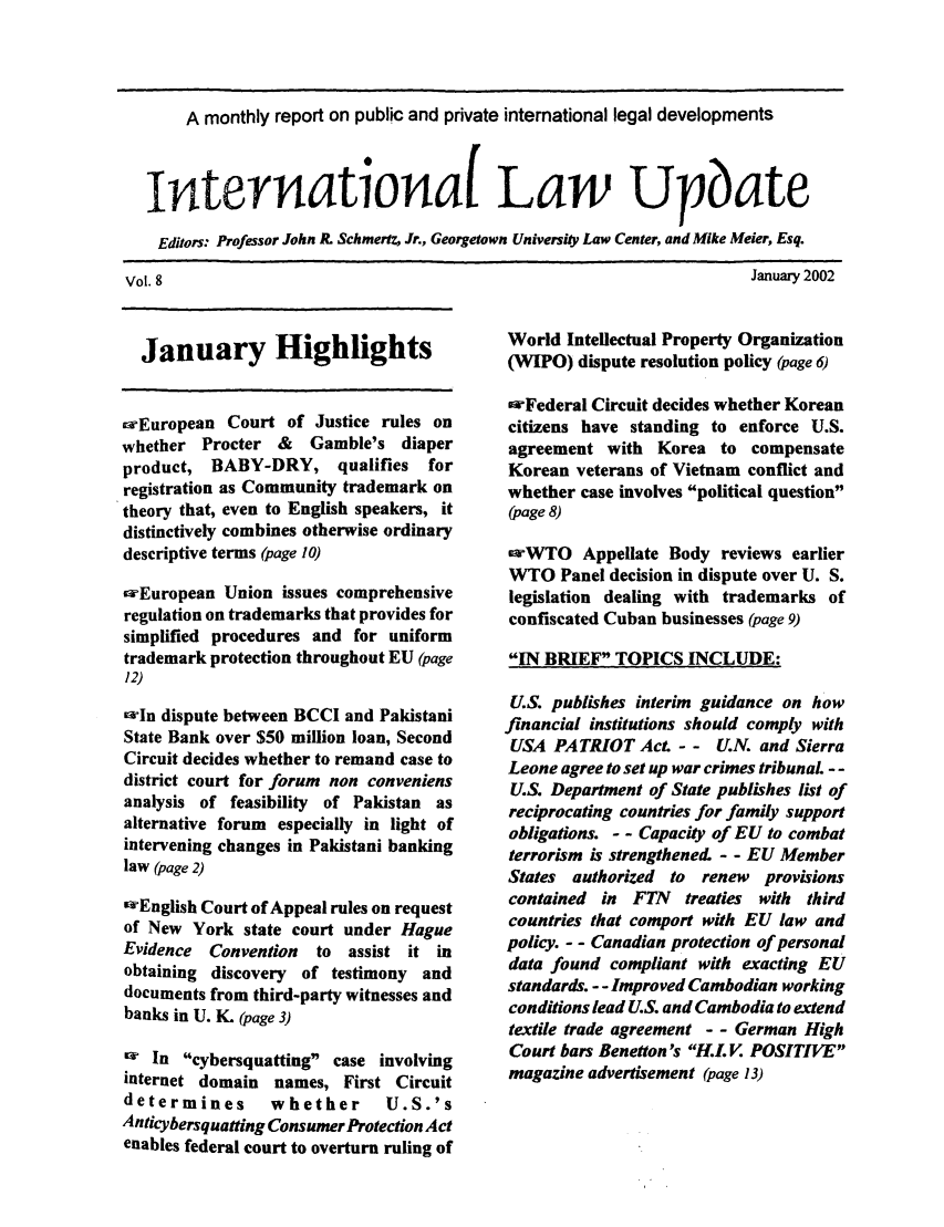 handle is hein.journals/intlwup8 and id is 1 raw text is: A monthly report on public and private international legal developments
Internationa( Law Upbate
Editors: Professor John R. Schmertz, Jr., Georgetown University Law Center, and Mike Meier, Esq.

January 2002

January Highlights
zEuropean Court of Justice rules on
whether Procter & Gamble's diaper
product, BABY-DRY, qualifies for
registration as Community trademark on
theory that, even to English speakers, it
distinctively combines otherwise ordinary
descriptive terms (page 10)
iaEuropean Union issues comprehensive
regulation on trademarks that provides for
simplified procedures and for uniform
trademark protection throughout EU (page
12)
cwln dispute between BCCI and Pakistani
State Bank over $50 million loan, Second
Circuit decides whether to remand case to
district court for forum non conveniens
analysis of feasibility of Pakistan as
alternative forum especially in light of
intervening changes in Pakistani banking
law (page 2)
IwEnglish Court of Appeal rules on request
of New York state court under Hague
Evidence Convention  to assist it in
obtaining discovery of testimony and
documents from third-party witnesses and
banks in U. K. (page 3)
W In cybersquatting case involving
internet domain names, First Circuit
determines      whether      U.S.'s
Anticybersquatting Consumer Protection Act
enables federal court to overturn ruling of

World Intellectual Property Organization
(WIPO) dispute resolution policy (page 6)
owFederal Circuit decides whether Korean
citizens have standing to enforce U.S.
agreement with Korea to compensate
Korean veterans of Vietnam conflict and
whether case involves political question
(page 8)
ewWTO Appellate Body reviews earlier
WTO Panel decision in dispute over U. S.
legislation dealing with trademarks of
confiscated Cuban businesses (page 9)
IN BRIEF TOPICS INCLUDE:
U.S. publishes interim guidance on how
financial institutions should comply with
USA PATRIOT Act. - - U.N. and Sierra
Leone agree to set up war crimes tribunal. - -
U.S. Department of State publishes list of
reciprocating countries for family support
obligations. - - Capacity of EU to combat
terrorism is strengthened. - - EU Member
States authorized to renew    provisions
contained in FTN treaties with third
countries that comport with EU law and
policy. - - Canadian protection of personal
data found compliant with exacting EU
standards. - - Improved Cambodian working
conditions lead U.S. and Cambodia to extend
textile trade agreement - - German High
Court bars Benetton's H.L V. POSITIVE
magazine advertisement (page 13)

Vol. 8


