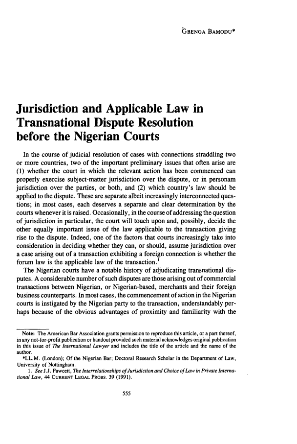handle is hein.journals/intlyr29 and id is 565 raw text is: GBENGA BAMODU*

Jurisdiction and Applicable Law in
Transnational Dispute Resolution
before the Nigerian Courts
In the course of judicial resolution of cases with connections straddling two
or more countries, two of the important preliminary issues that often arise are
(1) whether the court in which the relevant action has been commenced can
properly exercise subject-matter jurisdiction over the dispute, or in personam
jurisdiction over the parties, or both, and (2) which country's law should be
applied to the dispute. These are separate albeit increasingly interconnected ques-
tions; in most cases, each deserves a separate and clear determination by the
courts whenever it is raised. Occasionally, in the course of addressing the question
of jurisdiction in particular, the court will touch upon and, possibly, decide the
other equally important issue of the law applicable to the transaction giving
rise to the dispute. Indeed, one of the factors that courts increasingly take into
consideration in deciding whether they can, or should, assume jurisdiction over
a case arising out of a transaction exhibiting a foreign connection is whether the
forum law is the applicable law of the transaction.'
The Nigerian courts have a notable history of adjudicating transnational dis-
putes. A considerable number of such disputes are those arising out of commercial
transactions between Nigerian, or Nigerian-based, merchants and their foreign
business counterparts. In most cases, the commencement of action in the Nigerian
courts is instigated by the Nigerian party to the transaction, understandably per-
haps because of the obvious advantages of proximity and familiarity with the
Note: The American Bar Association grants permission to reproduce this article, or a part thereof,
in any not-for-profit publication or handout provided such material acknowledges original publication
in this issue of The International Lawyer and includes the title of the article and the name of the
author.
*LL.M. (London); Of the Nigerian Bar; Doctoral Research Scholar in the Department of Law,
University of Nottingham.
1. See JJ. Fawcett, The Interrelationships of Jurisdiction and Choice of Law in Private Interna-
tional Law, 44 CURRENT LEGAL PROBS. 39 (1991).


