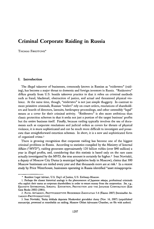 handle is hein.journals/intlyr42 and id is 1223 raw text is: Criminal Corporate Raiding in Russia

THOMAS FIRESTONE*
I. Introduction
The illegal takeover of businesses, commonly known in Russian as reiderstvo (raid-
ing), has become a major threat to domestic and foreign investors in Russia. Reiderstvo
differs greatly from U.S. hostile takeover practice in that it relies on criminal methods
such as fraud, blackmail, obstruction of justice, and actual and threatened physical vio-
lence. At the same time, though, reiderstvo is not just simple thuggery. In contrast to
more primitive criminals, Russian reideri rely on court orders, resolutions of sharehold-
ers and boards of directors, lawsuits, bankruptcy proceedings, and other ostensibly legal
means as a cover for their criminal activity. Reiderstvo is also more ambitious than
classic protection schemes in that it seeks not just a portion of the target business' profits
but the entire business itself. Finally, because raiding typically involves the use of docu-
ments such as corporate resolutions and judicial orders as covers for threats of physical
violence, it is more sophisticated and can be much more difficult to investigate and prose-
cute than straightforward extortion schemes. In short, it is a new and sophisticated form
of organized crime.'
There is growing recognition that corporate raiding has become one of the biggest
criminal problems in Russia. According to statistics compiled by the Ministry of Internal
Affairs (MVD), raiding generates approximately 120 billion rubles (over $40 million) a
year in illegal profits, and, considering that this statistic is based only on the rare cases
actually investigated by the MVD, the true amount is certainly far higher.2 Ivan Novitskii,
a deputy of Moscow City Duma (a municipal legislative body in Moscow), claims that 300
Moscow businesses are raided every year and that thousands more are at risk.3 In a recent
study by Price Waterhouse, businesses operating in Russia identified asset misappropria-
* Resident Legal Adviser, U.S. Dep't of Justice, U.S. Embassy-Moscow.
1. Perhaps the closest historical analogy is the phenomenon of Japanese sokaiya, professional criminals
who exploit their statis as corporate shareholders in order to extort money from the corporation. See, e.g.,
KE,,'ET SZYMKOWIAK, SOKAIYA: EXTORTION, PROTECTION AND THE JAPANESE CORPORATION (East
Gate Books 2002) (2001).
2. PAVEL ASTAKHOV, PROTIVODEISTVIYE REIDERSKIM ZAK-IVATAM 5-6 (Eksmo 2007) [hereinafter As-
TAXFHOV-PROTIVODEISTVIYE].
3. Ivan Novitskii, Tezisy doklada deputata Moskovskoi gorodskoi dumy (Nov. 16, 2007) (unpublished
manuscript, presented at roundtable on raiding, Moscow Oblast Advocates Chamber, on file with author).



