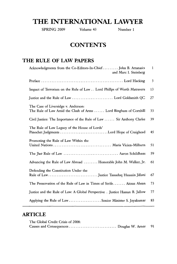 handle is hein.journals/intlyr43 and id is 1 raw text is: THE INTERNATIONAL LAWYER
SPRING 2009            Volume 43               Number 1
CONTENTS
THE RULE OF LAW PAPERS
Acknowledgments from the Co-Editors-In-Chief ......... John B. Attanasic   1
and Marc I. Steinberg
Preface  ................................................ Lord  H acking    3
Impact of Terrorism on the Rule of Law.. Lord Phillps of Worth Matravers   13
Justice and the Rule of Law ........................ Lord Goldsmith QC     27
The Case of Liversidge v. Anderson:
The Rule of Law Amid the Clash of Arms ...... Lord Bingham of Cornhill     33
Civil Justice: The Importance of the Rule of Law ...... Sir Anthony Clarke  39
The Rule of Law Legacy of the House of Lords'
Pinochet Judgments ............................ Lord Hope of Craighead     45
Promoting the Rule of Law Within the
United Nations .................................. Maria Vicien-Milburn     51
The Just Rule of Law ................................ Aaron Schildhaus     59
Advancing the Rule of Law Abroad ........ Honorable John M. Walker, Jr.    61
Defending the Constitution Under the
Rule of Law ............................. Justice Tassaduq Hussain Jillani  67
The Preservation of the Rule of Law in Times of Strife ....... Aitzaz Ahsan  73
Justice and the Rule of Law: A Global Perspective . Justice Hassan B. Jallow  77
Applying the Rule of Law ................... Senior Minister S. Jayakumar  83
ARTICLE
The Global Credit Crisis of 2008:
Causes and Consequences ............................ Douglas W. Arner      91


