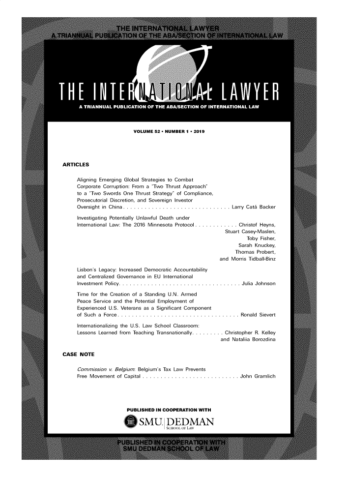 handle is hein.journals/intlyr52 and id is 1 raw text is: VOLUME S2  NUMBER 1  2019
ARTICLES
Aligning Emerging Global Strategies to Combat
Corporate Corruption: From a Two Thrust Approach
to a Two Swords One Thrust Strategy of Compliance,
Prosecutorial Discretion, and Sovereign Investor
Oversight in  China. ..............................Larry  Cata  Backer
Investigating Potentially Unlawful Death under
International Law: The  2016  Minnesota Protocol ............  Christof Heyns,
Stuart Casey-Maslen,
Toby Fisher,
Sarah Knuckey,
Thomas Probert,
and Morris Tidball-Binz
Lisbon's Legacy: Increased Democratic Accountability
and Centralized Governance in EU International
Investment Policy. ..................................Julia  Johnson
Time for the Creation of a Standing U.N. Armed
Peace Service and the Potential Employment of
Experienced U.S. Veterans as a Significant Component
of Such a Force. ......................................Ronald Sievert
Internationalizing the U.S. Law School Classroom:
Lessons Learned from Teaching Transnationally..........Christopher R. Kelley
and Nataliia Borozdina
CASE NOTE
Commission v. Be/gium: Belgium's Tax Law Prevents
Free  Movement of Capital ...........................John  Gramlich
PUBLISHED IN COOPERATION WITH
E SMU DEDMAN
SCHOOL OF LAW


