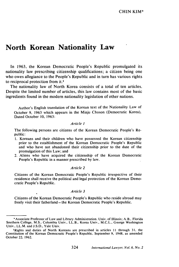 handle is hein.journals/intlyr6 and id is 334 raw text is: CHIN KIM*

North Korean Nationality Law
In 1963, the Korean Democratic People's Republic promulgated its
nationality law prescribing citizenship qualifications; a citizen being one
who owes allegiance to the People's Republic and in turn has various rights
to reciprocal protection from it.'
The nationality law of North Korea consists of a total of ten articles.
Despite the limited number of articles, this law contains most of the basic
ingredients found in the modem nationality legislation of other nations.
Author's English translation of the Korean text of the Nationality Law of
October 9, 1963 which appears in the Minju Choson (Democratic Korea),
Dated October 10, 1963:
Article I
The following persons are citizens of the Korean Democratic People's Re-
public:
1. Koreans and their children who have possessed the Korean citizenship
prior to the establishment of the Korean Democratic People's Republic
and who have not abandoned their citizenship prior to the date of the
promulgation of this Law; and
2. Aliens who have acquired the citizenship of the Korean Democratic
People's Republic in a manner prescribed by law.
Article 2
Citizens of the Korean Democratic People's Republic irrespective of their
residence shall receive the political and legal protection of the Korean Demo-
cratic People's Republic.
Article 3
Citizens of the Korean Democratic People's Republic who reside abroad may
freely visit their fatherland-the Korean Democratic People's Republic.
*Associate Professor of Law and Library Administration, Univ. of Illinois; A.B., Florida
Southern College, M.S., Columbia Univ., LL.B., Korea Univ., M.C.L., George Washington
Univ., LL.M. and J.S.D., Yale Univ.
'Rights and duties of North Koreans are prescribed in articles II through 31, the
Constitution of the Korean Democratic People's Republic, September 9, 1948, as amended
October 22, 1962.

International Lawyer, Vol. 6, No. 2


