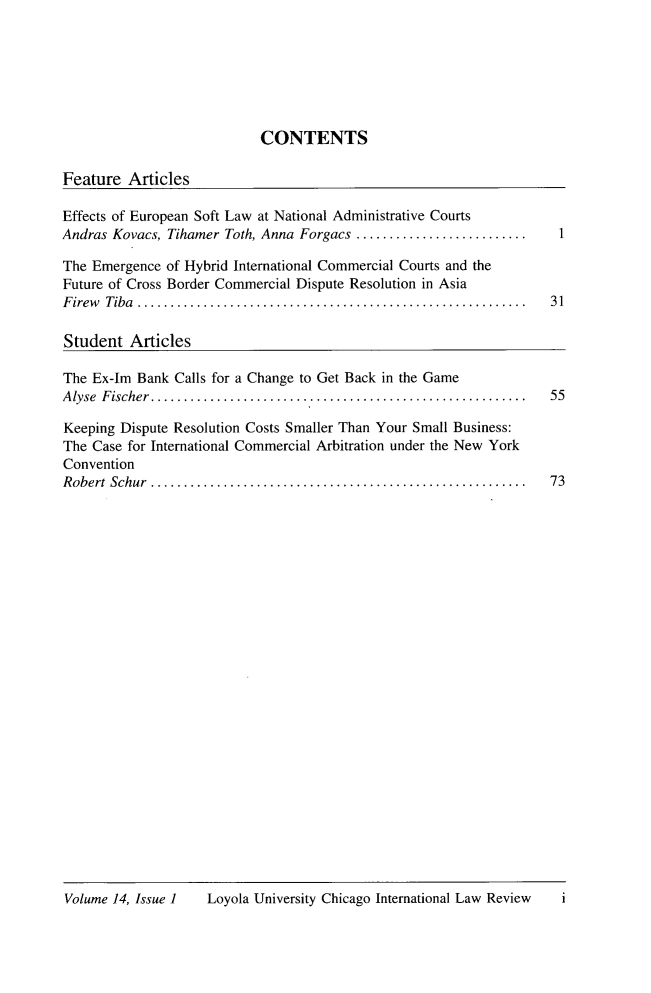 handle is hein.journals/intnlwrv14 and id is 1 raw text is: 







CONTENTS


Feature  Articles

Effects of European Soft Law at National Administrative Courts
Andras Kovacs, Tihamer Toth, Anna Forgacs ......................

The Emergence of Hybrid International Commercial Courts and the
Future of Cross Border Commercial Dispute Resolution in Asia
Firew Tiba   ..................................................... 31

Student  Articles


The Ex-Im Bank Calls for a Change to Get Back in the Game
Alyse Fischer ....   ...............................................

Keeping Dispute Resolution Costs Smaller Than Your Small Business:
The Case for International Commercial Arbitration under the New York
Convention
R obert Schur .........................................................


55




73


Loyola University Chicago International Law Review


Volume 14, Issue I


i


