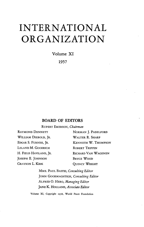 handle is hein.journals/intorgz11 and id is 1 raw text is: INTERNATIONAL
ORGANIZATION
Volume XI
1957

BOARD OF EDITORS
RUPERT EMERSON, Chairman
RAYMOND DENNETT               NORMAN J. PADELFORD
WILLIAM DIEBOLD, JR.          WALTER R. SHARP
EDGAR S. FURNISS, JR.         KENNETH W. THOMPSON
LELAND M. GOODRICH            ROBERT TRIFFIN
H. FIELD HAVILAND, JR.        RICHARD VAN WAGENEN
JOSEPH E. JOHNSON             BRYCE WOOD
GRAYSON L. KIRK               QUINCY WRIGHT

MME. PAUL BASTID, Consulting Editor
JOHN GOORMAGHTIGH, Consulting Editor
ALFRED O. HERO, Managing Editor
JANE K. HOLLAND, Associate Editor
Volume XI, Copyright 1958, World Peace Foundation


