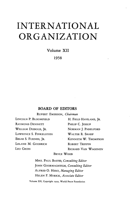 handle is hein.journals/intorgz12 and id is 1 raw text is: INTERNATIONAL
ORGANIZATION
Volume XII
1958
BOARD OF EDITORS
RUPERT EMERSON, Chairman
LINCOLN P. BLOOMFIELD         H. FIELD HAVILAND, JR.
RAYMOND DENNETT               PHILIP C. JESSUP
WILLIAM DIEBOLD, JR.          NORMAN J. PADELFORD
LAWRENCE S. FINKELSTEIN       WALTER R. SHARP
EDGAR S. FURNISS, JR.         KENNETH W. THOMPSON
LELAND M. GOODRICH            ROBERT TRIFFIN
LEO GROSS                     RICHARD VAN WAGENEN
BRYCE WOOD
MME. PAUL BASTID, Consulting Editor
JOHN GOORMAGHTIGH, Consulting Editor
ALFRED O. HERO, Managing Editor
HELEN F. MYRICK, Associate Editor
Volume XII, Copyright 1959. World Peace Foundation


