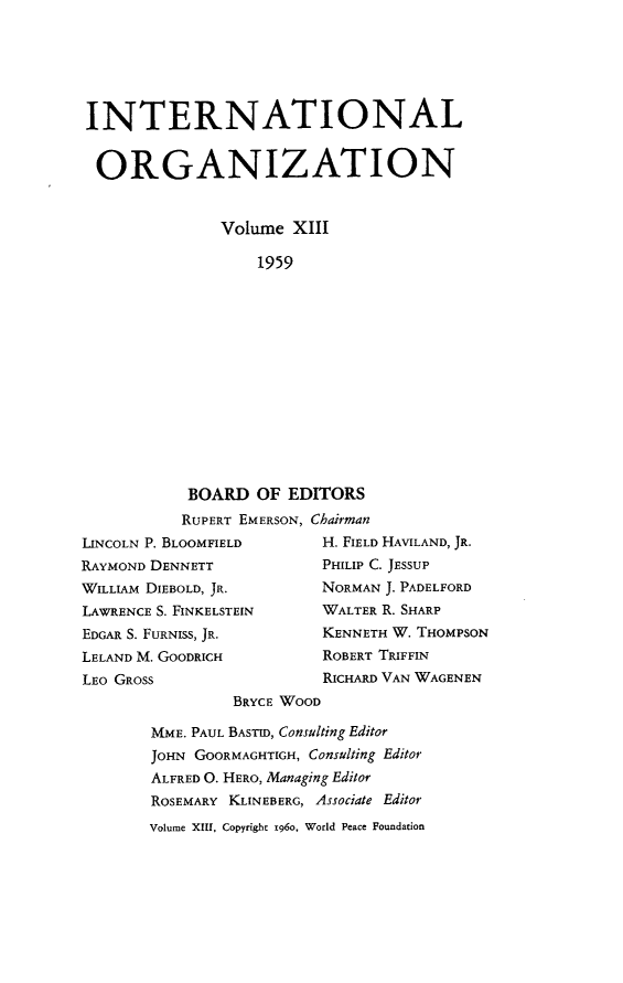 handle is hein.journals/intorgz13 and id is 1 raw text is: INTERNATIONAL
ORGANIZATION
Volume XIII
1959
BOARD OF EDITORS
RUPERT EMERSON, Chairman
LINCOLN P. BLOOMFIELD         H. FIELD HAVILAND, JR.
RAYMOND DENNETT               PHILIP C. JESSUP
WILLIAM DIEBOLD, JR.          NORMAN J. PADELFORD
LAWRENCE S. FINKELSTEIN       WALTER R. SHARP
EDGAR S. FURNISS, JR.         KENNETH W. THOMPSON
LELAND M. GOODRICH            ROBERT TRIFFIN
LEO GROSS                     RICHARD VAN WAGENEN
BRYCE WOOD
MME. PAUL BASTID, Consulting Editor
JOHN GOORMAGHTIGH, Consulting Editor
ALFRED O. HERO, Managing Editor
ROSEMARY KLINEBERG, Associate Editor
Volume XIII, Copyright 1960, World Peace Foundation


