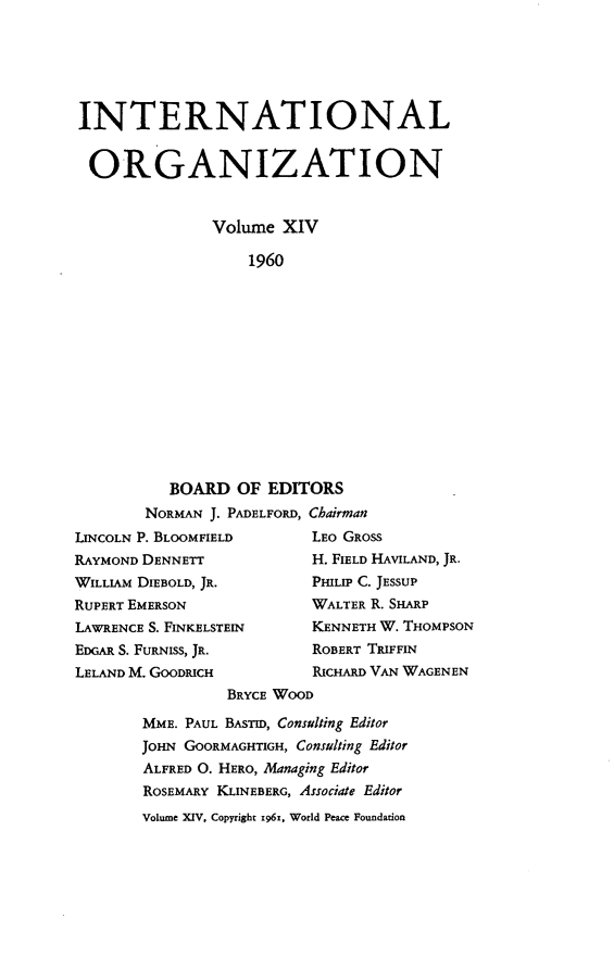 handle is hein.journals/intorgz14 and id is 1 raw text is: INTERNATIONAL
ORGANIZATION
Volume XIV
1960
BOARD OF EDITORS
NORMAN J. PADELFORD, Chairman
LINCOLN P. BLOOMFIELD         LEO GROSS
RAYMOND DENNETT               H. FIELD HAVILAND, JR.
WILLIAM DIEBOLD, JR.          PHILIP C. JESSUP
RUPERT EMERSON                WALTER R. SHARP
LAWRENCE S. FINKELSTEIN       KENNETH W. THOMPSON
EDGAR S. FURNISS, JR.         ROBERT TRIFFIN
LELAND M. GOODRICH            RICHARD VAN WAGENEN
BRYCE WOOD
MME. PAUL BASTID, Consulting Editor
JOHN GOORMAGHTIGH, Consulting Editor
ALFRED O. HERO, Managing Editor
ROSEMARY KLINEBERG, Associate Editor
Volume XIV, Copyright 1961, World Peace Foundation


