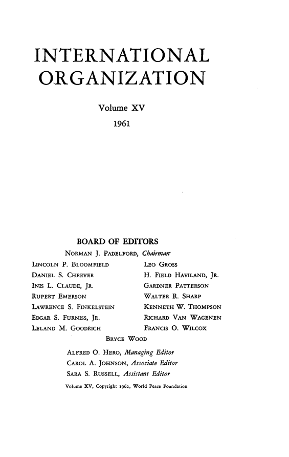 handle is hein.journals/intorgz15 and id is 1 raw text is: INTERNATIONAL
ORGANIZATION
Volume XV
1961
BOARD OF EDITORS
NORMAN J. PADELFORD, Chairman
LINCOLN P. BLOOMFIELD         LEO GROSS
DANIEL S. CHEEVER             H. FIELD HAVILAND, JR.
INIS L. CLAUDE, JR.           GARDNER PATTERSON
RUPERT EMERSON                WALTER R. SHARP
LAWRENCE S. FINKELSTEIN       KENNETH W. THOMPSON
EDGAR S. FURNISS, JR.         RICHARD VAN WAGENEN
LELAND M. GOODRICH            FRANCIS 0. WILCOX
BRYCE WOOD
ALFRED O. HERO, Managing Editor
CAROL A. JOHNSON, Associate Editor
SARA S. RUSSELL, Assistant Editor

Volume XV, Copyright 1962, World Peace Foundation


