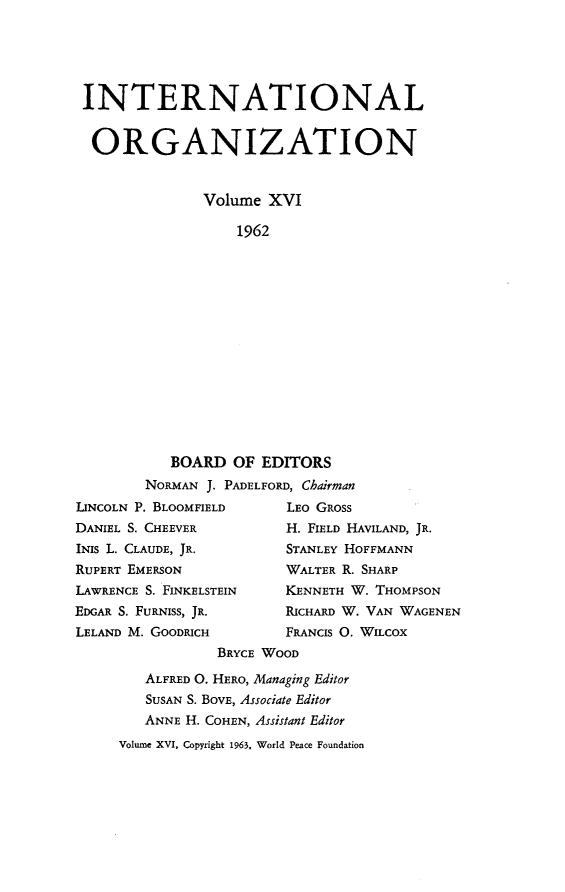 handle is hein.journals/intorgz16 and id is 1 raw text is: INTERNATIONAL
ORGANIZATION
Volume XVI
1962
BOARD OF EDITORS
NORMAN J. PADELFORD, Chairman
LINCOLN P. BLOOMFIELD        LEO GROSS
DANIEL S. CHEEVER            H. FIELD HAVILAND, JR.
INIS L. CLAUDE, JR.          STANLEY HOFFMANN
RUPERT EMERSON               WALTER R. SHARP
LAWRENCE S. FINKELSTEIN      KENNETH W. THOMPSON
EDGAR S. FURNISS, JR.        RICHARD W. VAN WAGENEN
LELAND M. GOODRICH           FRANCIS O. WILCOX
BRYCE WOOD
ALFRED O. HERO, Managing Editor
SUSAN S. BOVE, Associate Editor
ANNE H. COHEN, Assistant Editor
Volume XVI, Copyright 1963, World Peace Foundation


