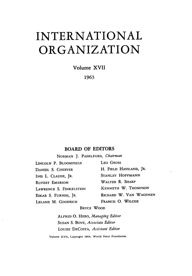 handle is hein.journals/intorgz17 and id is 1 raw text is: INTERNATIONAL
ORGANIZATION
Volume XVII
1963
BOARD OF EDITORS
NORMAN J. PADELFORD, Chairman
LINCOLN P. BLOOMFIELD        LEO GROSS
DANIEL S. CHEEVER            H. FIELD HAVILAND, JR.
INIS L. CLAUDE, JR.          STANLEY HOFFMANN
RUPERT EMERSON               WALTER R. SHARP
LAWRENCE S. FINKELSTEIN      KENNETH W. THOMPSON
EDGAR S. FURNISS, JR.        RICHARD W. VAN WAGENEN
LELAND M. GOODRICH           FRANCIS O. WILCOX
BRYCE WOOD
ALFRED O. HERO, Managing Editor
SUSAN S. BOVE, Associate Editor
LOUISE DECOSTA, Assistant Editor
Volume XVII, Copyright 1964, World Peace Foundation



