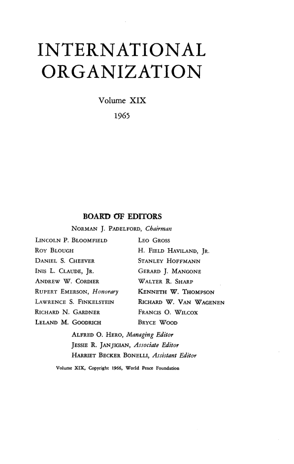 handle is hein.journals/intorgz19 and id is 1 raw text is: INTERNATIONAL
ORGANIZATION
Volume XIX
1965
BOARD OF EDITORS
NORMAN J. PADELFORD, Chairman
LINCOLN P. BLOOMFIELD        LEO GROSS
ROY BLOUGH                   H. FIELD HAVILAND, JR.
DANIEL S. CHEEVER            STANLEY HOFFMANN
INIS L. CLAUDE, JR.          GERARD J. MANGONE
ANDREW W. CORDIER            WALTER R. SHARP
RUPERT EMERSON, Honorary     KENNETH W. THOMPSON
LAWRENCE S. FINKELSTEIN      RICHARD W. VAN WAGENEN
RICHARD N. GARDNER           FRANCIS O. WILCOX
LELAND M. GOODRICH           BRYCE WOOD
ALFRED O. HERO, Managing Editor
JESSIE R. JANJIGIAN, Associate Editor
HARRIET BECKER BONELLI, Assistant Editor

Volume XIX, Copyright 1966, World Peace Foundation


