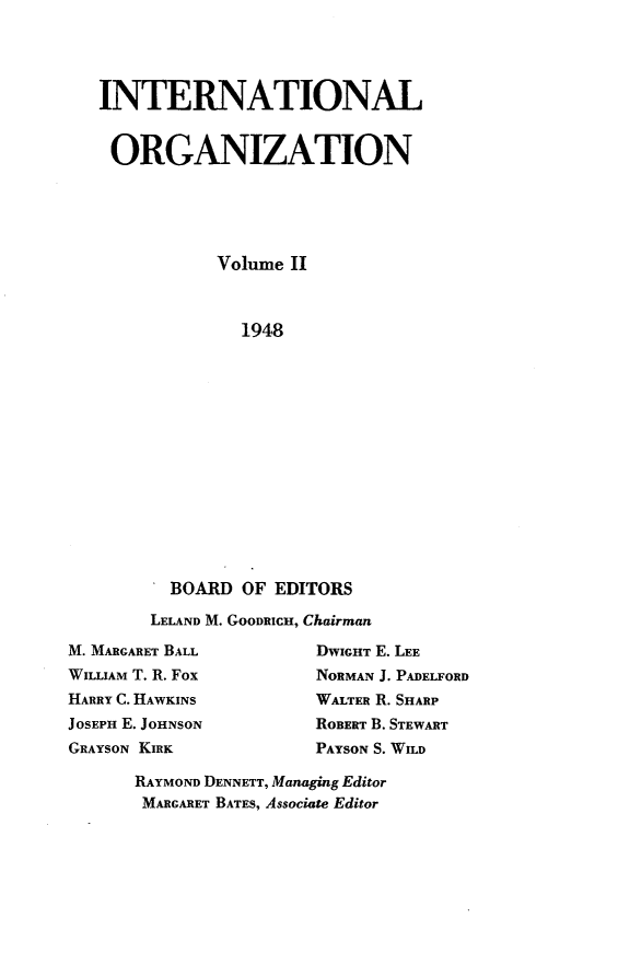 handle is hein.journals/intorgz2 and id is 1 raw text is: INTERNATIONAL
ORGANIZATION
Volume II
1948
BOARD OF EDITORS

LELAND M. GOODRICH, Chairman

M. MARGARET BALL
WILLIAM T. R. Fox
HARRY C. HAWKINS
JOSEPH E. JOHNSON
GRAYSON KIRK

DWIGHT E. LEE
NORMAN J. PADELFORD
WALTER R. SHARP
ROBERT B. STEWART
PAYSON S. WILD

RAYMOND DENNETT, Managing Editor
MARGARET BATES, Associate Editor


