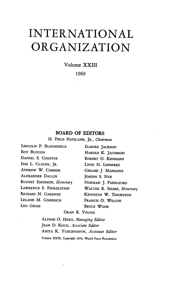 handle is hein.journals/intorgz23 and id is 1 raw text is: INTERNATIONAL
ORGANIZATION
Volume XXIII
1969

BOARD OF EDITORS
H. FIELD HAVILAND, JR., Chairman
LINCOLN P. BLOOMFIELD         ELMORE JACKSON
ROY BLOUGH                    HAROLD K. JACOBSON
DANIEL S. CHEEVER             ROBERT O. KEOHANE
INIS L. CLAUDE, JR.           LEON N. LINDBERG
ANDREW W. CORDIER             GERARD J. MANGONE
ALEXANDER DALLIN             JOSEPH S. NYE
RUPERT EMERSON, Honorary      NORMAN J. PADELFORD
LAWRENCE S. FINKELSTEIN      WALTER R. SHARP, Honorary
RICHARD N. GARDNER            KENNETH W. THOMPSON
LELAND M. GOODRICH            FRANCIS O. WILCOX
LEO GROSS                     BRYCE WOOD
ORAN R. YOUNG
ALFRED O. HERO, Managing Editor
JEAN D. KOCH, Associate Editor
ANITA K. YURCHYSHYN, Assistant Editor
Volume XXIII, Copyright 1970, World Peace Foundation


