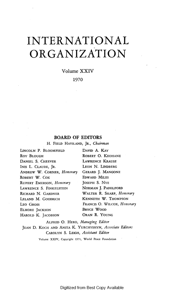 handle is hein.journals/intorgz24 and id is 1 raw text is: INTERNATIONAL
ORGANIZATION
Volume XXIV
1970
BOARD OF EDITORS
H. FIELD HAVILAND, JR., Chairman

LINCOLN P. BLOOMFIELD
ROY BLOUGH
DANIEL S. CHEEVER
INIS L. CLAUDE, JR.
ANDREW W. CORDIER, Honorary
ROBERT W. COX
RUPERT EMERSON, Honorary
LAWRENCE S. FINKELSTEIN
RICHARD N. GARDNER
LELAND M. GOODRICH
LEO GROSS
ELMORE JACKSON
HAROLD K. JACOBSON

DAVID A. KAY
ROBERT O. KEOHANE
LAWRENCE KRAUSE
LEON N. LINDBERG
GERARD J. MANGONE
EDWARD MILES
JOSEPH S. NYE
NORMAN J. PADELFORD
WALTER R. SHARP, Honorary
KENNETH W. THOMPSON
FRANCIS O. WILCOX, Honorary
BRYCE WOOD
ORAN R. YOUNG

ALFRED O. HERO, Managing Editor
JEAN D. KOCH AND ANITA K. YURCHYSHYN, Associate Editors
CAROLYN S. LEIGH, Assistant Editor
Volume XXIV, Copyright 1971, World Peace Foundation

Digitized from Best Copy Available



