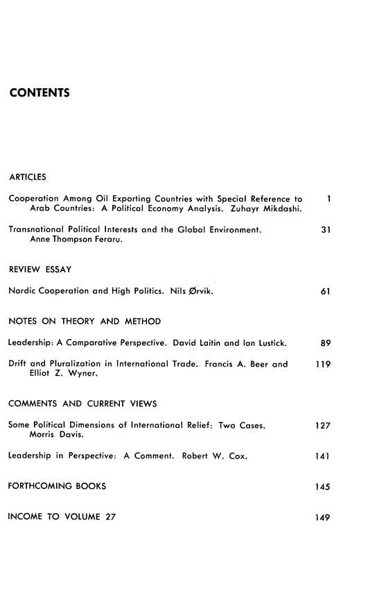 handle is hein.journals/intorgz28 and id is 1 raw text is: CONTENTS
ARTICLES
Cooperation Among Oil Exporting Countries with Special Reference to  1
Arab Countries: A Political Economy Analysis. Zuhayr Mikdashi.
Transnational Political Interests and the Global Environment.  31
Anne Thompson Feraru.
REVIEW ESSAY
Nordic Cooperation and High Politics. Nils Orvik.            61
NOTES ON THEORY AND METHOD
Leadership: A Comparative Perspective. David Laitin and Ian Lustick.  89
Drift and Pluralization in International Trade. Francis A. Beer and  119
Elliot Z. Wyner.
COMMENTS AND CURRENT VIEWS
Some Political Dimensions of International Relief: Two Cases.  127
Morris Davis.
Leadership in Perspective: A Comment. Robert W. Cox.        141
FORTHCOMING BOOKS                                           145

INCOME TO VOLUME 27

149


