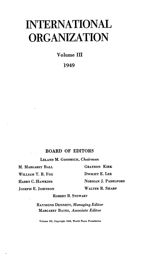 handle is hein.journals/intorgz3 and id is 1 raw text is: INTERNATIONAL
ORGANIZATION
Volume III
1949
BOARD OF EDITORS
LELAND M. GOODRICH, Chairman
M. MARGARET BALL         GRAYSON KIRK
WILLIAM T. R. Fox        DWIGHT E. LEE
HARRY C. HAWKINS         NORMAN J. PADELFORD
JOSEPH E. JOHNSON        WALTER R. SHARP
ROBERT B. STEWART
RAYMOND DENNErr, Managing Editor
MARGARET BATES, Associate Editor

Volume III, Copyright 1949, World Peace Foundation


