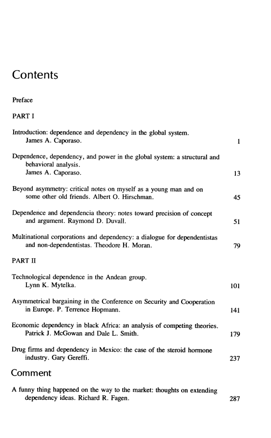 handle is hein.journals/intorgz32 and id is 1 raw text is: Contents
Preface
PART I
Introduction: dependence and dependency in the global system.
James A. Caporaso.                                              1
Dependence, dependency, and power in the global system: a structural and
behavioral analysis.
James A. Caporaso.                                             13
Beyond asymmetry: critical notes on myself as a young man and on
some other old friends. Albert O. Hirschman.                   45
Dependence and dependencia theory: notes toward precision of concept
and argument. Raymond D. Duvall.                               51
Multinational corporations and dependency: a dialogue for dependentistas
and non-dependentistas. Theodore H. Moran.                     79
PART II
Technological dependence in the Andean group.
Lynn K. Mytelka.                                              101
Asymmetrical bargaining in the Conference on Security and Cooperation
in Europe. P. Terrence Hopmann.                               141
Economic dependency in black Africa: an analysis of competing theories.
Patrick J. McGowan and Dale L. Smith.                         179
Drug firms and dependency in Mexico: the case of the steroid hormone
industry. Gary Gereffi.                                       237
Comment
A funny thing happened on the way to the market: thoughts on extending
dependency ideas. Richard R. Fagen.                           287


