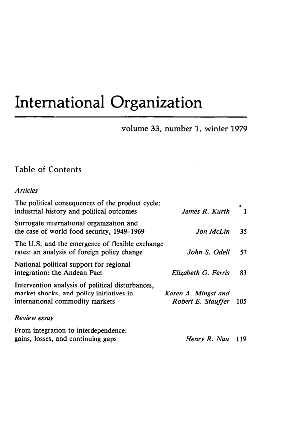 handle is hein.journals/intorgz33 and id is 1 raw text is: International Organization

volume 33, number 1, winter 1979

Table of Contents
Articles

The political consequences of the product cycle:
industrial history and political outcomes
Surrogate international organization and
the case of world food security, 1949-1969
The U.S. and the emergence of flexible exchange
rates: an analysis of foreign policy change
National political support for regional
integration: the Andean Pact
Intervention analysis of political disturbances,
market shocks, and policy initiatives in
international commodity markets
Review essay
From integration to interdependence:
gains, losses, and continuing gaps

James R. Kurth

John S. Odell

Elizabeth G. Ferris
Karen A. Mingst and
Robert E. Stauffer

Henry R. Nau 119

1

Jon McLin   35

57
83
105


