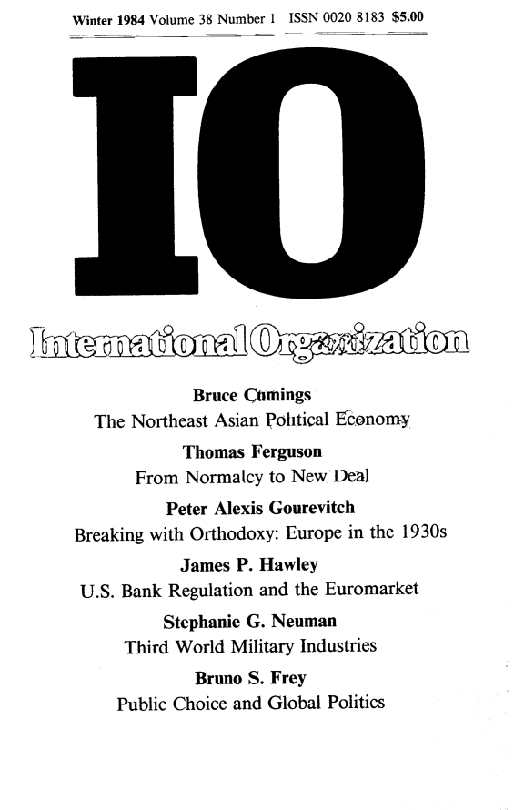 handle is hein.journals/intorgz38 and id is 1 raw text is: Winter 1984 Volume 38 Number 1 ISSN 0020 8183 $5.00
Bruce Comings
The Northeast Asian Political E&onomy
Thomas Ferguson
From Normalcy to New Deal
Peter Alexis Gourevitch
Breaking with Orthodoxy: Europe in the 1930s
James P. Hawley
U.S. Bank Regulation and the Euromarket
Stephanie G. Neuman
Third World Military Industries
Bruno S. Frey
Public Choice and Global Politics


