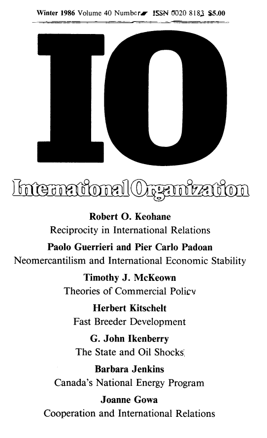 handle is hein.journals/intorgz40 and id is 1 raw text is: Winter 1986 Volume 40 Numbe rr ISSN 0020 8183 $5.00
Robert O. Keohane
Reciprocity in International Relations
Paolo Guerrieri and Pier Carlo Padoan
Neomercantilism and International Economic Stability
Timothy J. McKeown
Theories of Commercial Policv
Herbert Kitschelt
Fast Breeder Development
G. John Ikenberry
The State and Oil Shocks
Barbara Jenkins
Canada's National Energy Program
Joanne Gowa
Cooperation and International Relations


