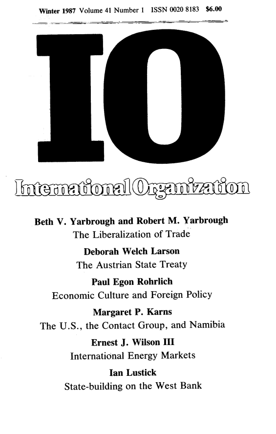 handle is hein.journals/intorgz41 and id is 1 raw text is: Winter 1987 Volume 41 Number 1 ISSN 0020 8183 $6.00

Beth V. Yarbrough and Robert M. Yarbrough
The Liberalization of Trade
Deborah Welch Larson
The Austrian State Treaty
Paul Egon Rohrlich
Economic Culture and Foreign Policy
Margaret P. Karns
The U.S., the Contact Group, and Namibia
Ernest J. Wilson III
International Energy Markets
Ian Lustick
State-building on the West Bank


